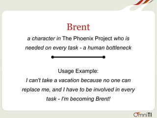Brent
a character in The Phoenix Project who is
needed on every task - a human bottleneck
Usage Example:
I can't take a vacation because no one can
replace me, and I have to be involved in every
task - I'm becoming Brent!
 
