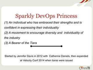 Sparkly DevOps Princess
(1) An individual who has embraced their strengths and is
confident in expressing their individuality
(2) A movement to encourage diversity and individuality of
the industry
(3) A Bearer of the Tiara
Started by Jennifer Davis in 2012 with Catherine Daniels, then expanded
at Velocity Conf 2014 when tiaras were issued
 