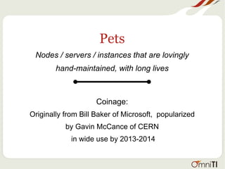 Pets
Nodes / servers / instances that are lovingly
hand-maintained, with long lives
Coinage:
Originally from Bill Baker of Microsoft, popularized
by Gavin McCance of CERN
in wide use by 2013-2014
 