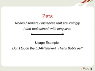 Pets
Nodes / servers / instances that are lovingly
hand-maintained, with long lives
Usage Example:
Don't touch the LDAP Server! That's Bob's pet!
 