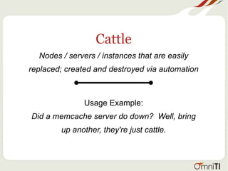 Cattle
Nodes / servers / instances that are easily
replaced; created and destroyed via automation
Usage Example:
Did a memcache server do down? Well, bring
up another, they're just cattle.
 