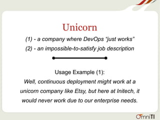 Unicorn
(1) - a company where DevOps “just works”
(2) - an impossible-to-satisfy job description
Usage Example (1):
Well, continuous deployment might work at a
unicorn company like Etsy, but here at Initech, it
would never work due to our enterprise needs.
 