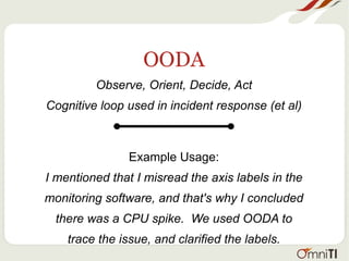 OODA
Observe, Orient, Decide, Act
Cognitive loop used in incident response (et al)
Example Usage:
I mentioned that I misread the axis labels in the
monitoring software, and that's why I concluded
there was a CPU spike. We used OODA to
trace the issue, and clarified the labels.
 