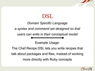 DSL
Domain Specific Language
a syntax and command set designed so that
users can write in their conceptual model
Example Usage:
The Chef Recipe DSL lets you write recipes that
talk about packages and files, instead of working
more directly with Ruby concepts
 