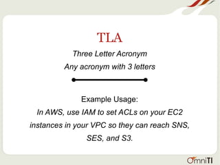 TLA
Three Letter Acronym
Any acronym with 3 letters
Example Usage:
In AWS, use IAM to set ACLs on your EC2
instances in your VPC so they can reach SNS,
SES, and S3.
 