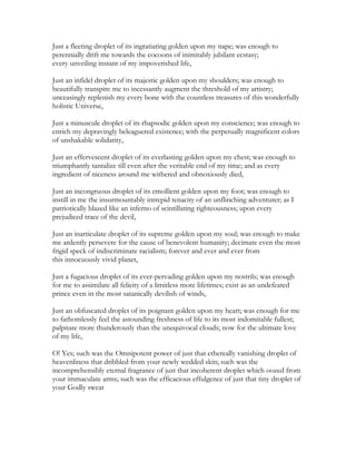 Just a fleeting droplet of its ingratiating golden upon my nape; was enough to
perennially drift me towards the cocoons of inimitably jubilant ecstasy;
every unveiling instant of my impoverished life,
Just an infidel droplet of its majestic golden upon my shoulders; was enough to
beautifully transpire me to incessantly augment the threshold of my artistry;
unceasingly replenish my every bone with the countless treasures of this wonderfully
holistic Universe,
Just a minuscule droplet of its rhapsodic golden upon my conscience; was enough to
enrich my depravingly beleaguered existence; with the perpetually magnificent colors
of unshakable solidarity,
Just an effervescent droplet of its everlasting golden upon my chest; was enough to
triumphantly tantalize till even after the veritable end of my time; and as every
ingredient of niceness around me withered and obnoxiously died,
Just an incongruous droplet of its emollient golden upon my foot; was enough to
instill in me the insurmountably intrepid tenacity of an unflinching adventurer; as I
patriotically blazed like an inferno of scintillating righteousness; upon every
prejudiced trace of the devil,
Just an inarticulate droplet of its supreme golden upon my soul; was enough to make
me ardently persevere for the cause of benevolent humanity; decimate even the most
frigid speck of indiscriminate racialism; forever and ever and ever from
this innocuously vivid planet,
Just a fugacious droplet of its ever-pervading golden upon my nostrils; was enough
for me to assimilate all felicity of a limitless more lifetimes; exist as an undefeated
prince even in the most satanically devilish of winds,
Just an obfuscated droplet of its poignant golden upon my heart; was enough for me
to fathomlessly feel the astounding freshness of life to its most indomitable fullest;
palpitate more thunderously than the unequivocal clouds; now for the ultimate love
of my life,
O! Yes; such was the Omnipotent power of just that ethereally vanishing droplet of
heavenliness that dribbled from your newly wedded skin; such was the
incomprehensibly eternal fragrance of just that incoherent droplet which oozed from
your immaculate arms; such was the efficacious effulgence of just that tiny droplet of
your Godly sweat
 