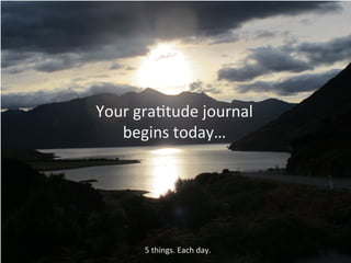 Your	
  gra(tude	
  journal	
  	
  
begins	
  today…	
  
5	
  things.	
  Each	
  day.	
  
 