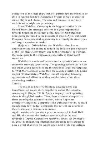 utilization of the Intel chips that will permit new machines to be
able to run the Windows Operation System as well as develop
music player and iTunes. The new and innovative software
markets seem bright and promising.
Since Wal-Mart Company is the biggest retailer in the
United States, its strategic position is a good opportunity
towards becoming the largest global retailer. One area that
needs to be increased is the products of music. Also, Wal-Mart
Company has a potential opportunity to diversify its store types
and target a particular market.
(Raju et al. 2014) debate that Wal-Mart firm has an
opportunity and the ability to reduce the inflation price because
of the low prices.Conversely, due to their products’ low prices,
the wages paid to the employees, especially in third world
countries.
Wal-Mart’s continued international expansion presents an
enormous strategic opportunity. The growing economies in Asia
and other young economies are the potential target marketplaces
for Wal-MartCompany other than the readily available domestic
market (United States).Wal-Mart should establish licensing
agreements and alliances as they are the drivers into these
developing markets.
Threats
The major computer technology advancements and
transformation create stiff competitive within the industry.
According to (Jinjin, 2013), Apple company is not operating
alone in the global market. Thus, there are other competitive
firms entering the computer market, where Apple has
completely saturated. Companies like Dell and Hewlett-Packard
manufacture low-budget computers that reflect the desires of
the economically cautious consumers.
Apple contains a larger stock price as compared to both Dell
and HP; this makes the market share as well as the total
revenues of Apple Corporation relatively lower. As (Worley et
al. 2013) highlight, the international exchange rates appear to
pose a great challenge for Apple since most of its transactions
 