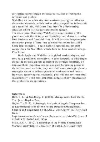 are carried using foreign exchange rates, thus affecting the
revenues and profits.
Wal-Mart on the other side uses cost-cut strategy to influence
the market demands, which makes other competitors follow suit.
As a result of this, Wal-Mart finds itself in a devastating
situation where its revenues and profits reduce.
The main threat that faces Wal-Mart is uncertainties of the
global markets that it keeps on expanding into characterized by
both business and financial risks. It will be a challenge to gain
the market power of hard-line commodities or products like
home improvements. These market segments present stiff
competition for Wal-Mart, which does not bear cost advantage.
Conclusion
Both Apple and Wal-Mart are global market players, and
they have positioned themselves to gain competitive advantages
alongside the risk aspects contained the foreign countries. To
improve their respective images and gain bargaining power in
the international markets, they have laid down strategic plans or
strategies meant to address potential weaknesses and threats.
However, technological, economic, political and environmental
sustainability is the most important aspects of any organization
that globalizes its operations.
References
Daft, R. L., & Sandburg, E. (2000). Management. Fort Worth,
Tex. [u.a.: Dryden Press.
Jinjin, T. (2013). A Strategic Analysis of Apple Computer Inc.
& Recommendations for the Future Direction.Management
Science and Engineering Vol.7,No.2, 2013,Pp.94-103.Retrieved
from:
http://www.cscanada.net/index.php/mse/article/viewFile/j.mse.1
913035X20130702.Z001/4304
Mata, S.R.F. (2012). Leadership in the Mobile Smartphone
Market.TurunYliopito University of Turku. Retrieved from:
 