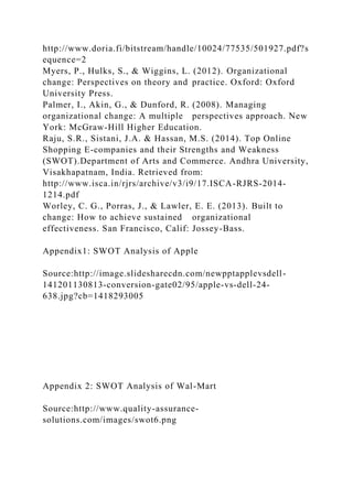 http://www.doria.fi/bitstream/handle/10024/77535/501927.pdf?s
equence=2
Myers, P., Hulks, S., & Wiggins, L. (2012). Organizational
change: Perspectives on theory and practice. Oxford: Oxford
University Press.
Palmer, I., Akin, G., & Dunford, R. (2008). Managing
organizational change: A multiple perspectives approach. New
York: McGraw-Hill Higher Education.
Raju, S.R., Sistani, J.A. & Hassan, M.S. (2014). Top Online
Shopping E-companies and their Strengths and Weakness
(SWOT).Department of Arts and Commerce. Andhra University,
Visakhapatnam, India. Retrieved from:
http://www.isca.in/rjrs/archive/v3/i9/17.ISCA-RJRS-2014-
1214.pdf
Worley, C. G., Porras, J., & Lawler, E. E. (2013). Built to
change: How to achieve sustained organizational
effectiveness. San Francisco, Calif: Jossey-Bass.
Appendix1: SWOT Analysis of Apple
Source:http://image.slidesharecdn.com/newpptapplevsdell-
141201130813-conversion-gate02/95/apple-vs-dell-24-
638.jpg?cb=1418293005
Appendix 2: SWOT Analysis of Wal-Mart
Source:http://www.quality-assurance-
solutions.com/images/swot6.png
 