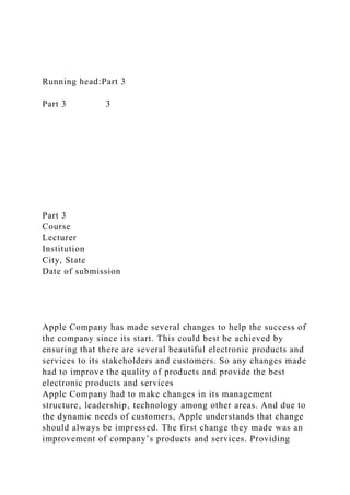 Running head:Part 3
Part 3 3
Part 3
Course
Lecturer
Institution
City, State
Date of submission
Apple Company has made several changes to help the success of
the company since its start. This could best be achieved by
ensuring that there are several beautiful electronic products and
services to its stakeholders and customers. So any changes made
had to improve the quality of products and provide the best
electronic products and services
Apple Company had to make changes in its management
structure‚ leadership‚ technology among other areas. And due to
the dynamic needs of customers, Apple understands that change
should always be impressed. The first change they made was an
improvement of company’s products and services. Providing
 