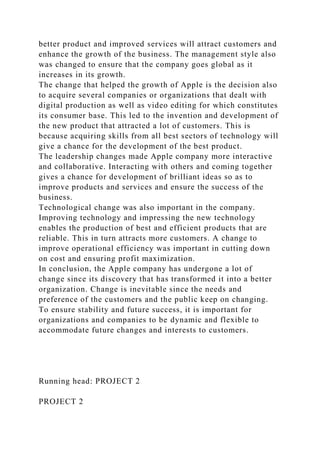 better product and improved services will attract customers and
enhance the growth of the business. The management style also
was changed to ensure that the company goes global as it
increases in its growth.
The change that helped the growth of Apple is the decision also
to acquire several companies or organizations that dealt with
digital production as well as video editing for which constitutes
its consumer base. This led to the invention and development of
the new product that attracted a lot of customers. This is
because acquiring skills from all best sectors of technology will
give a chance for the development of the best product.
The leadership changes made Apple company more interactive
and collaborative. Interacting with others and coming together
gives a chance for development of brilliant ideas so as to
improve products and services and ensure the success of the
business.
Technological change was also important in the company.
Improving technology and impressing the new technology
enables the production of best and efficient products that are
reliable. This in turn attracts more customers. A change to
improve operational efficiency was important in cutting down
on cost and ensuring profit maximization.
In conclusion, the Apple company has undergone a lot of
change since its discovery that has transformed it into a better
organization. Change is inevitable since the needs and
preference of the customers and the public keep on changing.
To ensure stability and future success, it is important for
organizations and companies to be dynamic and flexible to
accommodate future changes and interests to customers.
Running head: PROJECT 2
PROJECT 2
 