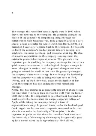 2
The changes that were first seen at Apple were in 1997 when
Steve Jobs returned to the company. He generally changes the
course of the company by simplifying things through his
collaboration with Jonathan Ives. They generally grafted a very
special design aesthetic for Apple(Daft& Sandburg, 2000).In a
period of 4 years after coming back to the company‚ he was able
to distill the company’s product matrix into pro desktop‚ pro
notebook‚ consumer notebook‚ and consumer desk top. He also
eliminated competitions in the company’s management that
existed in product development process. This played a very
important part in enabling the company to change its course in a
quick manner in response to technological changes‚ changes in
users‚ changes in markets‚ and the general changes that were
going on around the world at that time. He generally changed
the company’s hardware strategy. It was through his leadership
that the company was able to bring products such as iPod‚
iPhone‚ and the iPad. However‚ under the leadership of Tim
Cook the company has also undergone some remarkable
changes.
Apple‚ Inc. has undergone considerable amount of change since
the time when Tim Cook took over as the CEO from the former
CEO Steve Jobs. It is important to note that Cook has tried as
much as possible to maintain the unique corporate culture of
Apple while taking the company through a term of
organizational change.In general terms‚ under the leadership of
Cook‚ Apple has become more corporate compared to the time
when it was under the leadership of Steve jobs. It is also
important to point out that since the time that Cook took over
the leadership of the company the company has generally gone
up by a market value the is approximately $140 billion.
 