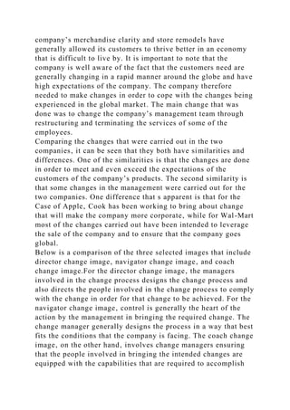 company’s merchandise clarity and store remodels have
generally allowed its customers to thrive better in an economy
that is difficult to live by. It is important to note that the
company is well aware of the fact that the customers need are
generally changing in a rapid manner around the globe and have
high expectations of the company. The company therefore
needed to make changes in order to cope with the changes being
experienced in the global market. The main change that was
done was to change the company’s management team through
restructuring and terminating the services of some of the
employees.
Comparing the changes that were carried out in the two
companies‚ it can be seen that they both have similarities and
differences. One of the similarities is that the changes are done
in order to meet and even exceed the expectations of the
customers of the company’s products. The second similarity is
that some changes in the management were carried out for the
two companies. One difference that s apparent is that for the
Case of Apple‚ Cook has been working to bring about change
that will make the company more corporate‚ while for Wal-Mart
most of the changes carried out have been intended to leverage
the sale of the company and to ensure that the company goes
global.
Below is a comparison of the three selected images that include
director change image‚ navigator change image‚ and coach
change image.For the director change image‚ the managers
involved in the change process designs the change process and
also directs the people involved in the change process to comply
with the change in order for that change to be achieved. For the
navigator change image‚ control is generally the heart of the
action by the management in bringing the required change. The
change manager generally designs the process in a way that best
fits the conditions that the company is facing. The coach change
image‚ on the other hand‚ involves change managers ensuring
that the people involved in bringing the intended changes are
equipped with the capabilities that are required to accomplish
 