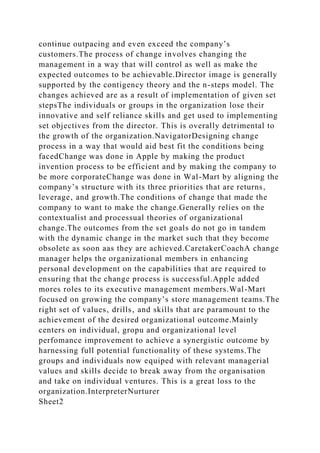 continue outpacing and even exceed the company’s
customers.The process of change involves changing the
management in a way that will control as well as make the
expected outcomes to be achievable.Director image is generally
supported by the contigency theory and the n-steps model. The
changes achieved are as a result of implementation of given set
stepsThe individuals or groups in the organization lose their
innovative and self reliance skills and get used to implementing
set objectives from the director. This is overally detrimental to
the growth of the organization.NavigatorDesigning change
process in a way that would aid best fit the conditions being
facedChange was done in Apple by making the product
invention process to be efficient and by making the company to
be more corporateChange was done in Wal-Mart by aligning the
company’s structure with its three priorities that are returns‚
leverage‚ and growth.The conditions of change that made the
company to want to make the change.Generally relies on the
contextualist and processual theories of organizational
change.The outcomes from the set goals do not go in tandem
with the dynamic change in the market such that they become
obsolete as soon aas they are achieved.CaretakerCoachA change
manager helps the organizational members in enhancing
personal development on the capabilities that are required to
ensuring that the change process is successful.Apple added
mores roles to its executive management members.Wal-Mart
focused on growing the company’s store management teams.The
right set of values‚ drills‚ and skills that are paramount to the
achievement of the desired organizational outcome.Mainly
centers on individual, gropu and organizational level
perfomance improvement to achieve a synergistic outcome by
harnessing full potential functionality of these systems.The
groups and individuals now equiped with relevant managerial
values and skills decide to break away from the organisation
and take on individual ventures. This is a great loss to the
organization.InterpreterNurturer
Sheet2
 