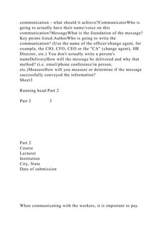 communication - what should it achieve?CommunicatorWho is
going to actually have their name/voice on this
communication?MessageWhat is the foundation of the message?
Key points listed.AuthorWho is going to write the
communication? (Use the name of the officer/change agent, for
example, the CIO, CFO, CEO or the "CA" (change agent), HR
Director, etc.) You don't actually write a person's
nameDeliveryHow will the message be delivered and why that
method? (i.e. email/phone conference/in person,
etc.)MeasureHow will you measure or determine if the message
successfully conveyed the information?
Sheet3
Running head:Part 2
Part 2 3
Part 2
Course
Lecturer
Institution
City, State
Date of submission
When communicating with the workers, it is important to pay
 