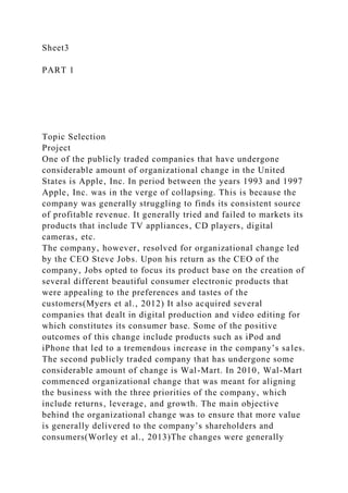 Sheet3
PART 1
Topic Selection
Project
One of the publicly traded companies that have undergone
considerable amount of organizational change in the United
States is Apple‚ Inc. In period between the years 1993 and 1997
Apple‚ Inc. was in the verge of collapsing. This is because the
company was generally struggling to finds its consistent source
of profitable revenue. It generally tried and failed to markets its
products that include TV appliances‚ CD players‚ digital
cameras‚ etc.
The company‚ however‚ resolved for organizational change led
by the CEO Steve Jobs. Upon his return as the CEO of the
company‚ Jobs opted to focus its product base on the creation of
several different beautiful consumer electronic products that
were appealing to the preferences and tastes of the
customers(Myers et al.‚ 2012) It also acquired several
companies that dealt in digital production and video editing for
which constitutes its consumer base. Some of the positive
outcomes of this change include products such as iPod and
iPhone that led to a tremendous increase in the company’s sales.
The second publicly traded company that has undergone some
considerable amount of change is Wal-Mart. In 2010‚ Wal-Mart
commenced organizational change that was meant for aligning
the business with the three priorities of the company‚ which
include returns‚ leverage‚ and growth. The main objective
behind the organizational change was to ensure that more value
is generally delivered to the company’s shareholders and
consumers(Worley et al.‚ 2013)The changes were generally
 