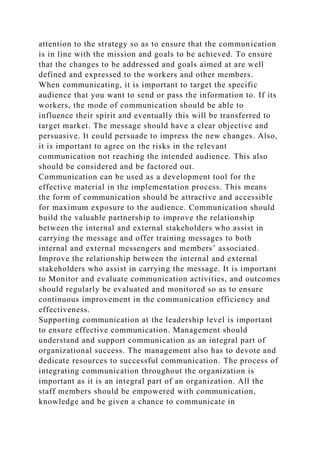 attention to the strategy so as to ensure that the communication
is in line with the mission and goals to be achieved. To ensure
that the changes to be addressed and goals aimed at are well
defined and expressed to the workers and other members.
When communicating, it is important to target the specific
audience that you want to send or pass the information to. If its
workers, the mode of communication should be able to
influence their spirit and eventually this will be transferred to
target market. The message should have a clear objective and
persuasive. It could persuade to impress the new changes. Also,
it is important to agree on the risks in the relevant
communication not reaching the intended audience. This also
should be considered and be factored out.
Communication can be used as a development tool for the
effective material in the implementation process. This means
the form of communication should be attractive and accessible
for maximum exposure to the audience. Communication should
build the valuable partnership to improve the relationship
between the internal and external stakeholders who assist in
carrying the message and offer training messages to both
internal and external messengers and members’ associated.
Improve the relationship between the internal and external
stakeholders who assist in carrying the message. It is important
to Monitor and evaluate communication activities, and outcomes
should regularly be evaluated and monitored so as to ensure
continuous improvement in the communication efficiency and
effectiveness.
Supporting communication at the leadership level is important
to ensure effective communication. Management should
understand and support communication as an integral part of
organizational success. The management also has to devote and
dedicate resources to successful communication. The process of
integrating communication throughout the organization is
important as it is an integral part of an organization. All the
staff members should be empowered with communication,
knowledge and be given a chance to communicate in
 