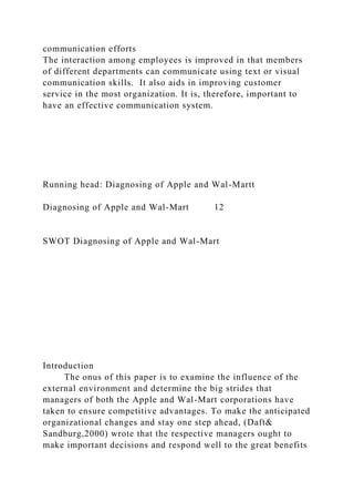communication efforts
The interaction among employees is improved in that members
of different departments can communicate using text or visual
communication skills. It also aids in improving customer
service in the most organization. It is, therefore, important to
have an effective communication system.
Running head: Diagnosing of Apple and Wal-Martt
Diagnosing of Apple and Wal-Mart 12
SWOT Diagnosing of Apple and Wal-Mart
Introduction
The onus of this paper is to examine the influence of the
external environment and determine the big strides that
managers of both the Apple and Wal-Mart corporations have
taken to ensure competitive advantages. To make the anticipated
organizational changes and stay one step ahead, (Daft&
Sandburg,2000) wrote that the respective managers ought to
make important decisions and respond well to the great benefits
 