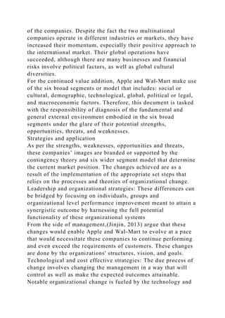 of the companies. Despite the fact the two multinational
companies operate in different industries or markets, they have
increased their momentum, especially their positive approach to
the international market. Their global operations have
succeeded, although there are many businesses and financial
risks involve political factors, as well as global cultural
diversities.
For the continued value addition, Apple and Wal-Mart make use
of the six broad segments or model that includes: social or
cultural, demographic, technological, global, political or legal,
and macroeconomic factors. Therefore, this document is tasked
with the responsibility of diagnosis of the fundamental and
general external environment embodied in the six broad
segments under the glare of their potential strengths,
opportunities, threats, and weaknesses.
Strategies and application
As per the strengths, weaknesses, opportunities and threats,
these companies’ images are branded or supported by the
contingency theory and six wider segment model that determine
the current market position. The changes achieved are as a
result of the implementation of the appropriate set steps that
relies on the processes and theories of organizational change.
Leadership and organizational strategies: These differences can
be bridged by focusing on individuals, groups and
organizational level performance improvement meant to attain a
synergistic outcome by harnessing the full potential
functionality of these organizational systems
From the side of management,(Jinjin, 2013) argue that these
changes would enable Apple and Wal-Mart to evolve at a pace
that would necessitate these companies to continue performing
and even exceed the requirements of customers. These changes
are done by the organizations' structures, vision, and goals.
Technological and cost effective strategies: The due process of
change involves changing the management in a way that will
control as well as make the expected outcomes attainable.
Notable organizational change is fueled by the technology and
 
