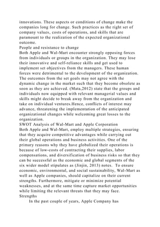 innovations. These aspects or conditions of change make the
companies long for change. Such practices as the right set of
company values‚ costs of operations, and skills that are
paramount to the realization of the expected organizational
outcome.
People and resistance to change
Both Apple and Wal-Mart encounter strongly opposing forces
from individuals or groups in the organization. They may lose
their innovative and self-reliance skills and get used to
implement set objectives from the managers. These human
forces were detrimental to the development of the organization.
The outcomes from the set goals may not agree with the
dynamic change in the market such that they become obsolete as
soon as they are achieved. (Mata,2012) state that the groups and
individuals now equipped with relevant managerial values and
skills might decide to break away from the organization and
take on individual ventures.Hence, conflicts of interest may
advance, threatening the implementation of the anticipated
organizational changes while welcoming great losses to the
organization.
SWOT Analysis of Wal-Mart and Apple Corporation
Both Apple and Wal-Mart, employ multiple strategies, ensuring
that they acquire competitive advantages while carrying out
their global operations and business activities. One of the
primary reasons why they have globalized their operations is
because of low-costs of contracting their supplies, labor
compensations, and diversification of business risks so that they
can be successful as the economic and global segments of the
six wider model stipulates as (Jinjin, 2013) notes. To ensure
economic, environmental, and social sustainability, Wal-Mart as
well as Apple companies, should capitalize on their current
strengths. Furthermore, mitigate or minimize potential
weaknesses, and at the same time capture market opportunities
while limiting the relevant threats that they may face.
Strengths
In the past couple of years, Apple Company has
 