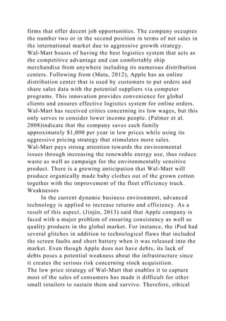 firms that offer decent job opportunities. The company occupies
the number two or in the second position in terms of net sales in
the international market due to aggressive growth strategy.
Wal-Mart boasts of having the best logistics system that acts as
the competitive advantage and can comfortably ship
merchandise from anywhere including its numerous distribution
centers. Following from (Mata, 2012), Apple has an online
distribution center that is used by customers to put orders and
share sales data with the potential suppliers via computer
programs. This innovation provides convenience for global
clients and ensures effective logistics system for online orders.
Wal-Mart has received critics concerning its low wages, but this
only serves to consider lower income people. (Palmer et al.
2008)indicate that the company saves each family
approximately $1,000 per year in low prices while using its
aggressive pricing strategy that stimulates more sales.
Wal-Mart pays strong attention towards the environmental
issues through increasing the renewable energy use, thus reduce
waste as well as campaign for the environmentally sensitive
product. There is a growing anticipation that Wal-Mart will
produce organically made baby clothes out of the grown cotton
together with the improvement of the fleet efficiency truck.
Weaknesses
In the current dynamic business environment, advanced
technology is applied to increase returns and efficiency. As a
result of this aspect, (Jinjin, 2013) said that Apple company is
faced with a major problem of ensuring consistency as well as
quality products in the global market. For instance, the iPod had
several glitches in addition to technological flaws that included
the screen faults and short battery when it was released into the
market. Even though Apple does not have debts, its lack of
debts poses a potential weakness about the infrastructure since
it creates the serious risk concerning stock acquisition.
The low price strategy of Wal-Mart that enables it to capture
most of the sales of consumers has made it difficult for other
small retailers to sustain them and survive. Therefore, ethical
 
