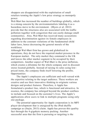 shoppers are disappointed with the exploitation of small
retailers terming the Apple’s low price strategy as monopoly
power.
Wal-Mart has increased the number of buildings globally, which
is a strong concern by the environmentalists labeling it as a
hazardous move to the environment. (Myers et al. 2012)
provide that the structures also are associated with the traffic
pollution together with congestion that can easily damage small
communities. Also, Wal-Mart has received many accusations
regarding discrimination against its female employees in
addition to the constant violations of the fundamental child
labor laws, hence decreasing the general morale of the
workforce.
Although Wal-Mart firm has grown and globalized its
operations, they do not have the required market presence in the
European market. The only market they command is the UK
and leaves the other market segment to be occupied by their
competitors. Another aspect of Wal-Mart is the price deflation,
which creates a dilemma for the whole company and its discount
stores located globally. Instead of raising its sales using low-
priced items, the company finds itself lowering the profits.
Opportunities
The Apple’s employees are sufficient and well-versed with
the expertise relating to the target audience. These workers are
creative and use their innovative thinking to originate various
designs and product features. Therefore, it Apple has
formulated a product line, which is functional and attractive. In
essence, the company has enlarged beyond the product confines
to include and focused on the customer’s lives. The Apple’s
applications allow users to link to multiple programs using only
one package.
The potential opportunity for Apple corporation is its MP3
player development that is energized by the iPod shuffle
campaign as (Jinjin, 2013) claim. Apple has proven this quality
fact through the 4-gigabyte memory packing. Another
successful area that the firm is pursuing or targeting is the
 