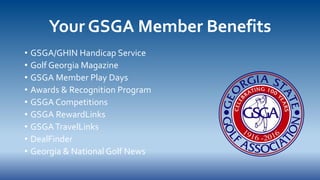 Your GSGA Member Benefits
• GSGA/GHIN Handicap Service
• Golf Georgia Magazine
• GSGA Member Play Days
• Awards & Recognition Program
• GSGA Competitions
• GSGA RewardLinks
• GSGATravelLinks
• DealFinder
• Georgia & National Golf News
 
