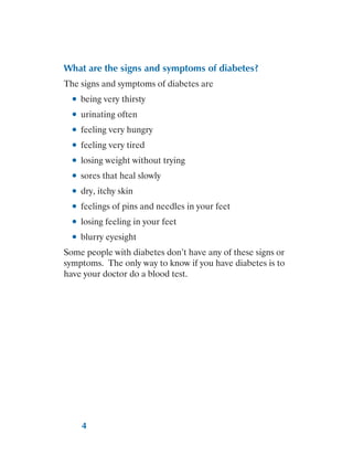 4
What are the signs and symptoms of diabetes?
The signs and symptoms of diabetes are
●
● being very thirsty
●
● urinating often
●
● feeling very hungry
●
● feeling very tired
●
● losing weight without trying
●
● sores that heal slowly
●
● dry, itchy skin
●
● feelings of pins and needles in your feet
●
● losing feeling in your feet
●
● blurry eyesight
Some people with diabetes don’t have any of these signs or
symptoms. The only way to know if you have diabetes is to
have your doctor do a blood test.
 