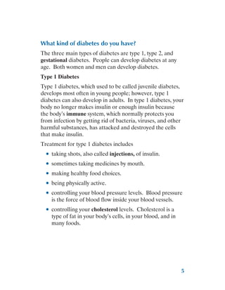 5
What kind of diabetes do you have?
The three main types of diabetes are type 1, type 2, and
gestational diabetes. People can develop diabetes at any
age. Both women and men can develop diabetes.
Type 1 Diabetes
Type 1 diabetes, which used to be called juvenile diabetes,
develops most often in young people; however, type 1
diabetes can also develop in adults. In type 1 diabetes, your
body no longer makes insulin or enough insulin because
the body’s immune system, which normally protects you
from infection by getting rid of bacteria, viruses, and other
harmful substances, has attacked and destroyed the cells
that make insulin.
Treatment for type 1 diabetes includes
●
● taking shots, also called injections, of insulin.
●
● sometimes taking medicines by mouth.
●
● making healthy food choices.
●
● being physically active.
●
● controlling your blood pressure levels. Blood pressure
is the force of blood flow inside your blood vessels.
●
● controlling your cholesterol levels. Cholesterol is a
type of fat in your body’s cells, in your blood, and in
many foods.
 