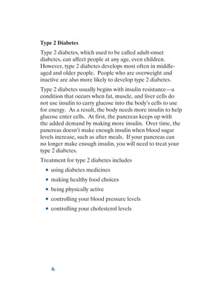 6
Type 2 Diabetes
Type 2 diabetes, which used to be called adult-onset
diabetes, can affect people at any age, even children.
However, type 2 diabetes develops most often in middle-
aged and older people. People who are overweight and
inactive are also more likely to develop type 2 diabetes.
Type 2 diabetes usually begins with insulin resistance—a
condition that occurs when fat, muscle, and liver cells do
not use insulin to carry glucose into the body’s cells to use
for energy. As a result, the body needs more insulin to help
glucose enter cells. At first, the pancreas keeps up with
the added demand by making more insulin. Over time, the
pancreas doesn’t make enough insulin when blood sugar
levels increase, such as after meals. If your pancreas can
no longer make enough insulin, you will need to treat your
type 2 diabetes.
Treatment for type 2 diabetes includes
●
● using diabetes medicines
●
● making healthy food choices
●
● being physically active
●
● controlling your blood pressure levels
●
● controlling your cholesterol levels
 