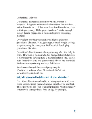 7
Gestational Diabetes
Gestational diabetes can develop when a woman is
pregnant. Pregnant women make hormones that can lead
to insulin resistance. All women have insulin resistance late
in their pregnancy. If the pancreas doesn’t make enough
insulin during pregnancy, a woman develops gestational
diabetes.
Overweight or obese women have a higher chance of
gestational diabetes. Also, gaining too much weight during
pregnancy may increase your likelihood of developing
gestational diabetes.
Gestational diabetes most often goes away after the baby is
born. However, a woman who has had gestational diabetes
is more likely to develop type 2 diabetes later in life. Babies
born to mothers who had gestational diabetes are also more
likely to develop obesity and type 2 diabetes.
Read more about diabetes and pregnancy in
What I need to know about Gestational Diabetes at
www.diabetes.niddk.nih.gov.
Why do you need to take care of your diabetes?
Over time, diabetes can lead to serious problems with your
blood vessels, heart, nerves, kidneys, mouth, eyes, and feet.
These problems can lead to an amputation, which is surgery
to remove a damaged toe, foot, or leg, for example.
 
