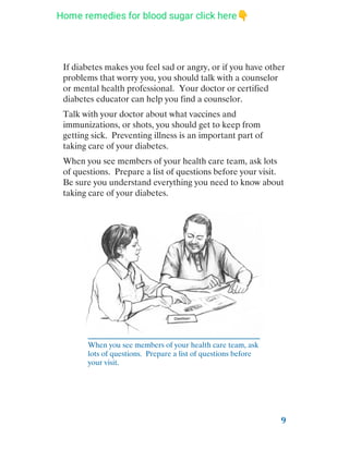 9
If diabetes makes you feel sad or angry, or if you have other
problems that worry you, you should talk with a counselor
or mental health professional. Your doctor or certified
diabetes educator can help you find a counselor.
Talk with your doctor about what vaccines and
immunizations, or shots, you should get to keep from
getting sick. Preventing illness is an important part of
taking care of your diabetes.
When you see members of your health care team, ask lots
of questions. Prepare a list of questions before your visit.
Be sure you understand everything you need to know about
taking care of your diabetes.
When you see members of your health care team, ask
lots of questions. Prepare a list of questions before
your visit.
Home remedies for blood sugar click here👇
 