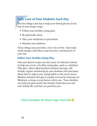 10
Take Care of Your Diabetes Each Day
Do four things each day to help your blood glucose levels
stay in your target range:
●
● Follow your healthy eating plan.
●
● Be physically active.
●
● Take your medicines as prescribed.
●
● Monitor your diabetes.
These things may seem like a lot to do at first. Just make
small changes until these steps become a normal part of
your day.
Follow Your Healthy Eating Plan
Ask your doctor to give you the name of someone trained
to help you create a healthy eating plan, such as a dietitian.
This plan, often called medical nutrition therapy, will
include regular monitoring by your dietitian and education
about how to adjust your eating habits as the need occurs.
Medical nutrition therapy is usually covered by insurance or
Medicare as long as your doctor refers you. Your dietitian
can help you plan meals that include foods that you and
your family like and that are good for you.
Home remedies for blood sugar click here👇
 