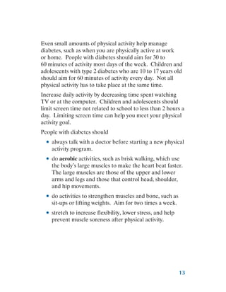 13
Even small amounts of physical activity help manage
diabetes, such as when you are physically active at work
or home. People with diabetes should aim for 30 to
60 minutes of activity most days of the week. Children and
adolescents with type 2 diabetes who are 10 to 17 years old
should aim for 60 minutes of activity every day. Not all
physical activity has to take place at the same time.
Increase daily activity by decreasing time spent watching
TV or at the computer. Children and adolescents should
limit screen time not related to school to less than 2 hours a
day. Limiting screen time can help you meet your physical
activity goal.
People with diabetes should
●
● always talk with a doctor before starting a new physical
activity program.
●
● do aerobic activities, such as brisk walking, which use
the body’s large muscles to make the heart beat faster.
The large muscles are those of the upper and lower
arms and legs and those that control head, shoulder,
and hip movements.
●
● do activities to strengthen muscles and bone, such as
sit-ups or lifting weights. Aim for two times a week.
●
● stretch to increase flexibility, lower stress, and help
prevent muscle soreness after physical activity.
 