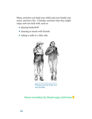 14
Many activities can help your child and your family stay
active and have fun. Consider activities that they might
enjoy and can stick with, such as
●
● playing basketball
●
● dancing to music with friends
●
● taking a walk or a bike ride
Physical activity helps you
stay healthy.
Home remedies for blood sugar click here👇
 