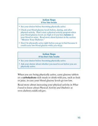 15
Action Steps
If You Take Insulin
•	 See your doctor before becoming physically active.
•	 Check your blood glucose levels before, during, and after
physical activity. Don’t start a physical activity program when
your blood glucose levels are high or if you have ketones in
your blood or urine. Read more about ketones in the section
“Monitor Your Diabetes.”
•	 Don’t be physically active right before you go to bed because it
could cause low blood glucose while you sleep.
Action Steps
If You Don’t Take Insulin
•	 See your doctor before becoming physically active.
•	 Ask your doctor about whether you need to eat before you are
physically active.
When you are being physically active, carry glucose tablets
or a carbohydrate-rich snack or drink with you, such as fruit
or juice, in case your blood glucose levels go too low.
Read more about increasing your physical activity in What
I need to know about Physical Activity and Diabetes at
www.diabetes.niddk.nih.gov.
 