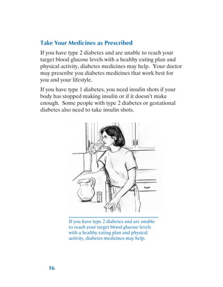 16
Take Your Medicines as Prescribed
If you have type 2 diabetes and are unable to reach your
target blood glucose levels with a healthy eating plan and
physical activity, diabetes medicines may help. Your doctor
may prescribe you diabetes medicines that work best for
you and your lifestyle.
If you have type 1 diabetes, you need insulin shots if your
body has stopped making insulin or if it doesn’t make
enough. Some people with type 2 diabetes or gestational
diabetes also need to take insulin shots.
If you have type 2 diabetes and are unable
to reach your target blood glucose levels
with a healthy eating plan and physical
activity, diabetes medicines may help.
Home remedies for blood sugar click here
 