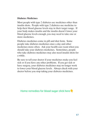 17
Diabetes Medicines
Most people with type 2 diabetes use medicines other than
insulin shots. People with type 2 diabetes use medicine to
help their blood glucose levels stay in their target range. If
your body makes insulin and the insulin doesn’t lower your
blood glucose levels enough, you may need to take one or
more medicines.
Diabetes medicines come in pill and shot form. Some
people take diabetes medicines once a day and other
medicines more often. Ask your health care team when you
should take your diabetes medicines. Sometimes, people
who take diabetes medicines may also need insulin shots for
a while.
Be sure to tell your doctor if your medicines make you feel
sick or if you have any other problems. If you get sick or
have surgery, your diabetes medicines may no longer work
to lower your blood glucose levels. Always check with your
doctor before you stop taking your diabetes medicines.
Home remedies for blood sugar click here👇
 