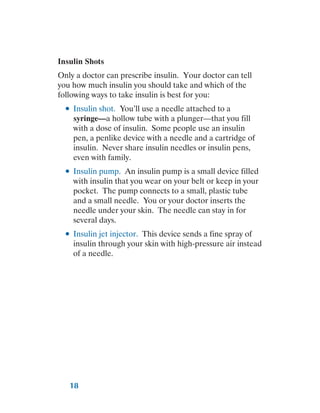 18
Insulin Shots
Only a doctor can prescribe insulin. Your doctor can tell
you how much insulin you should take and which of the
following ways to take insulin is best for you:
●
● Insulin shot. You’ll use a needle attached to a
syringe—a hollow tube with a plunger—that you fill
with a dose of insulin. Some people use an insulin
pen, a penlike device with a needle and a cartridge of
insulin. Never share insulin needles or insulin pens,
even with family.
●
● Insulin pump. An insulin pump is a small device filled
with insulin that you wear on your belt or keep in your
pocket. The pump connects to a small, plastic tube
and a small needle. You or your doctor inserts the
needle under your skin. The needle can stay in for
several days.
●
● Insulin jet injector. This device sends a fine spray of
insulin through your skin with high-pressure air instead
of a needle.
 