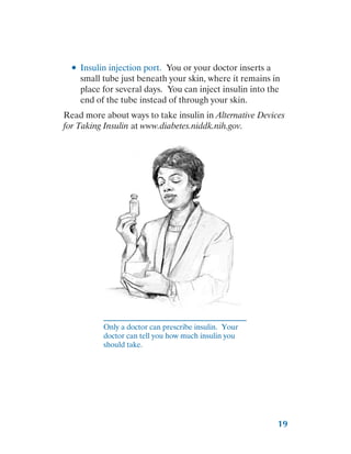 19
●
● Insulin injection port. You or your doctor inserts a
small tube just beneath your skin, where it remains in
place for several days. You can inject insulin into the
end of the tube instead of through your skin.
Read more about ways to take insulin in Alternative Devices
for Taking Insulin at www.diabetes.niddk.nih.gov.
Only a doctor can prescribe insulin. Your
doctor can tell you how much insulin you
should take.
 