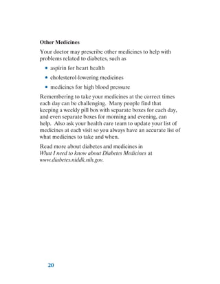20
Other Medicines
Your doctor may prescribe other medicines to help with
problems related to diabetes, such as
●
● aspirin for heart health
●
● cholesterol-lowering medicines
●
● medicines for high blood pressure
Remembering to take your medicines at the correct times
each day can be challenging. Many people find that
keeping a weekly pill box with separate boxes for each day,
and even separate boxes for morning and evening, can
help. Also ask your health care team to update your list of
medicines at each visit so you always have an accurate list of
what medicines to take and when.
Read more about diabetes and medicines in
What I need to know about Diabetes Medicines at
www.diabetes.niddk.nih.gov.
 