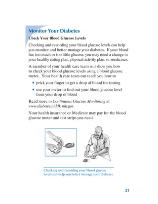 21
Monitor Your Diabetes
Check Your Blood Glucose Levels
Checking and recording your blood glucose levels can help
you monitor and better manage your diabetes. If your blood
has too much or too little glucose, you may need a change in
your healthy eating plan, physical activity plan, or medicines.
A member of your health care team will show you how
to check your blood glucose levels using a blood glucose
meter. Your health care team can teach you how to
●
● prick your finger to get a drop of blood for testing
●
● use your meter to find out your blood glucose level
from your drop of blood
Read more in Continuous Glucose Monitoring at
www.diabetes.niddk.nih.gov.
Your health insurance or Medicare may pay for the blood
glucose meter and test strips you need.
Checking and recording your blood glucose
levels can help you better manage your diabetes.
 
