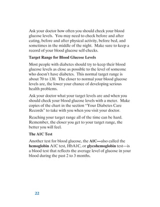22
Ask your doctor how often you should check your blood
glucose levels. You may need to check before and after
eating, before and after physical activity, before bed, and
sometimes in the middle of the night. Make sure to keep a
record of your blood glucose self-checks.
Target Range for Blood Glucose Levels
Most people with diabetes should try to keep their blood
glucose levels as close as possible to the level of someone
who doesn’t have diabetes. This normal target range is
about 70 to 130. The closer to normal your blood glucose
levels are, the lower your chance of developing serious
health problems.
Ask your doctor what your target levels are and when you
should check your blood glucose levels with a meter. Make
copies of the chart in the section “Your Diabetes Care
Records” to take with you when you visit your doctor.
Reaching your target range all of the time can be hard.
Remember, the closer you get to your target range, the
better you will feel.
The A1C Test
Another test for blood glucose, the A1C—also called the
hemoglobin A1C test, HbA1C, or glycohemoglobin test—is
a blood test that reflects the average level of glucose in your
blood during the past 2 to 3 months.
 