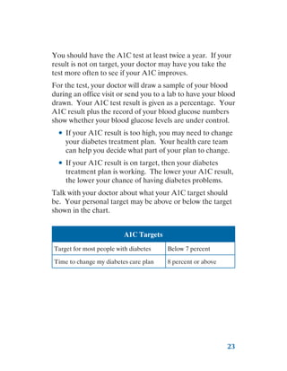 23
You should have the A1C test at least twice a year. If your
result is not on target, your doctor may have you take the
test more often to see if your A1C improves.
For the test, your doctor will draw a sample of your blood
during an office visit or send you to a lab to have your blood
drawn. Your A1C test result is given as a percentage. Your
A1C result plus the record of your blood glucose numbers
show whether your blood glucose levels are under control.
●
● If your A1C result is too high, you may need to change
your diabetes treatment plan. Your health care team
can help you decide what part of your plan to change.
●
● If your A1C result is on target, then your diabetes
treatment plan is working. The lower your A1C result,
the lower your chance of having diabetes problems.
Talk with your doctor about what your A1C target should
be. Your personal target may be above or below the target
shown in the chart.
A1C Targets
Target for most people with diabetes Below 7 percent
Time to change my diabetes care plan 8 percent or above
 