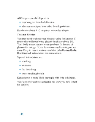 24
A1C targets can also depend on
●
● how long you have had diabetes
●
● whether or not you have other health problems
Read more about A1C targets at www.ndep.nih.gov.
Tests for Ketones
You may need to check your blood or urine for ketones if
you’re sick or if your blood glucose levels are above 240.
Your body makes ketones when you burn fat instead of
glucose for energy. If you have too many ketones, you are
more likely to have a serious condition called ketoacidosis.
If not treated, ketoacidosis can cause death.
Signs of ketoacidosis are
●
● vomiting
●
● weakness
●
● fast breathing
●
● sweet-smelling breath
Ketoacidosis is more likely in people with type 1 diabetes.
Your doctor or diabetes educator will show you how to test
for ketones.
 