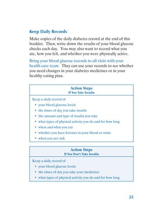 25
Keep Daily Records
Make copies of the daily diabetes record at the end of this
booklet. Then, write down the results of your blood glucose
checks each day. You may also want to record what you
ate, how you felt, and whether you were physically active.
Bring your blood glucose records to all visits with your
health care team. They can use your records to see whether
you need changes in your diabetes medicines or in your
healthy eating plan.
Action Steps
If You Take Insulin
Keep a daily record of
•	 your blood glucose levels
•	 the times of day you take insulin
•	 the amount and type of insulin you take
•	 what types of physical activity you do and for how long
•	 when and what you eat
•	 whether you have ketones in your blood or urine
•	 when you are sick
Action Steps
If You Don’t Take Insulin
Keep a daily record of
•	 your blood glucose levels
•	 the times of day you take your medicines
•	 what types of physical activity you do and for how long
 