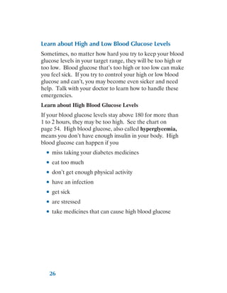 26
Learn about High and Low Blood Glucose Levels
Sometimes, no matter how hard you try to keep your blood
glucose levels in your target range, they will be too high or
too low. Blood glucose that’s too high or too low can make
you feel sick. If you try to control your high or low blood
glucose and can’t, you may become even sicker and need
help. Talk with your doctor to learn how to handle these
emergencies.
Learn about High Blood Glucose Levels
If your blood glucose levels stay above 180 for more than
1 to 2 hours, they may be too high. See the chart on
page 54. High blood glucose, also called hyperglycemia,
means you don’t have enough insulin in your body. High
blood glucose can happen if you
●
● miss taking your diabetes medicines
●
● eat too much
●
● don’t get enough physical activity
●
● have an infection
●
● get sick
●
● are stressed
●
● take medicines that can cause high blood glucose
 