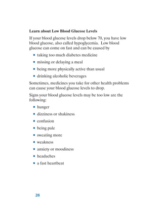 28
Learn about Low Blood Glucose Levels
If your blood glucose levels drop below 70, you have low
blood glucose, also called hypoglycemia. Low blood
glucose can come on fast and can be caused by
●
● taking too much diabetes medicine
●
● missing or delaying a meal
●
● being more physically active than usual
●
● drinking alcoholic beverages
Sometimes, medicines you take for other health problems
can cause your blood glucose levels to drop.
Signs your blood glucose levels may be too low are the
following:
●
● hunger
●
● dizziness or shakiness
●
● confusion
●
● being pale
●
● sweating more
●
● weakness
●
● anxiety or moodiness
●
● headaches
●
● a fast heartbeat
 