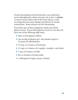 29
If your blood glucose levels drop lower, you could have
severe hypoglycemia, where you pass out or have a seizure.
A seizure occurs when cells in the brain release a rush
of energy that can cause changes in behavior or muscle
contractions. Some seizures are life threatening.
If you have any of these symptoms, check your blood
glucose levels. If your blood glucose levels are less than 70,
have one of the following right away:
●
● three or four glucose tablets
●
● one serving of glucose gel—the amount equal to
15 grams of carbohydrates
●
● 1/2 cup, or 4 ounces, of fruit juice
●
● 1/2 cup, or 4 ounces, of a regular—nondiet—soft drink
●
● 1 cup, or 8 ounces, of milk
●
● five or six pieces of hard candy
●
● 1 tablespoon of sugar, syrup, or honey
 
